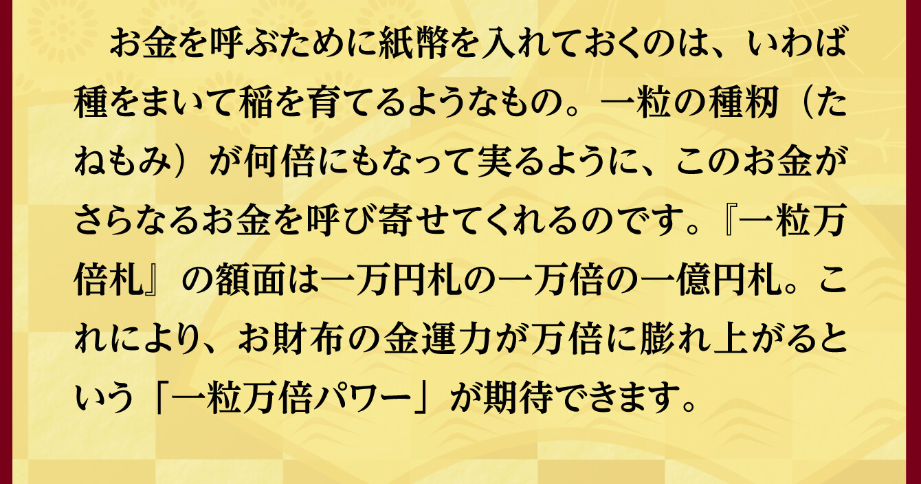 お金を呼ぶために紙幣を入れておくのは、いわば種をまいて稲を育てるようなもの。一粒の種籾（たねもみ）が何倍にもなって実るように、このお金がさらなるお金を呼び寄せてくれるのです。『一粒万倍札』の額面は一万円札の一万倍の一億円札。これにより、お財布の金運力が万倍に膨れ上がるという「一粒万倍パワー」が期待できます。