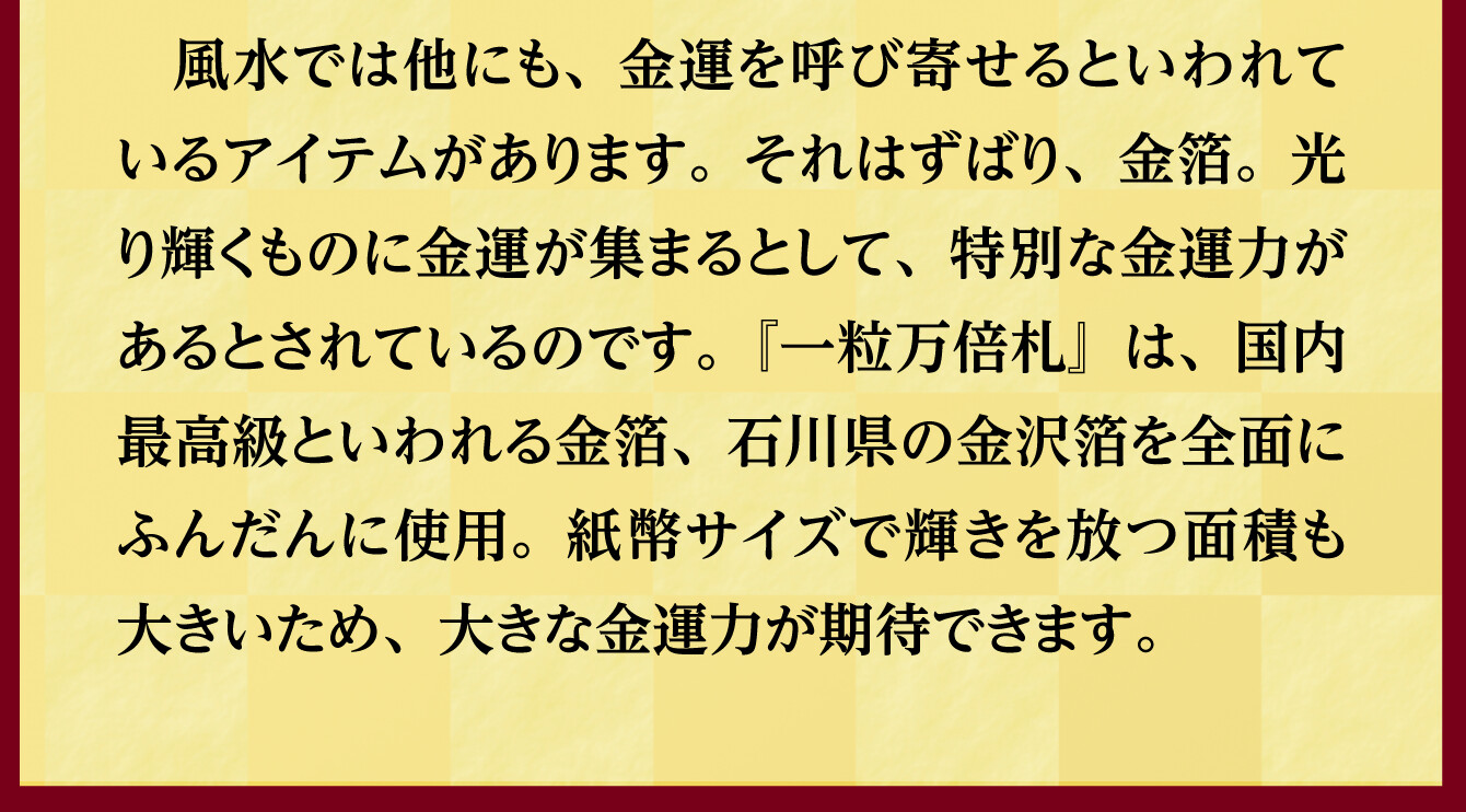 風水では他にも、金運を呼び寄せるといわれているアイテムがあります。それはずばり、金箔。光り輝くものに金運が集まるとして、特別な金運力があるとされているのです。『一粒万倍札』は、国内最高級といわれる金箔、石川県の金沢箔を全面にふんだんに使用。紙幣サイズで輝きを放つ面積も大きいため、大きな金運力が期待できます。