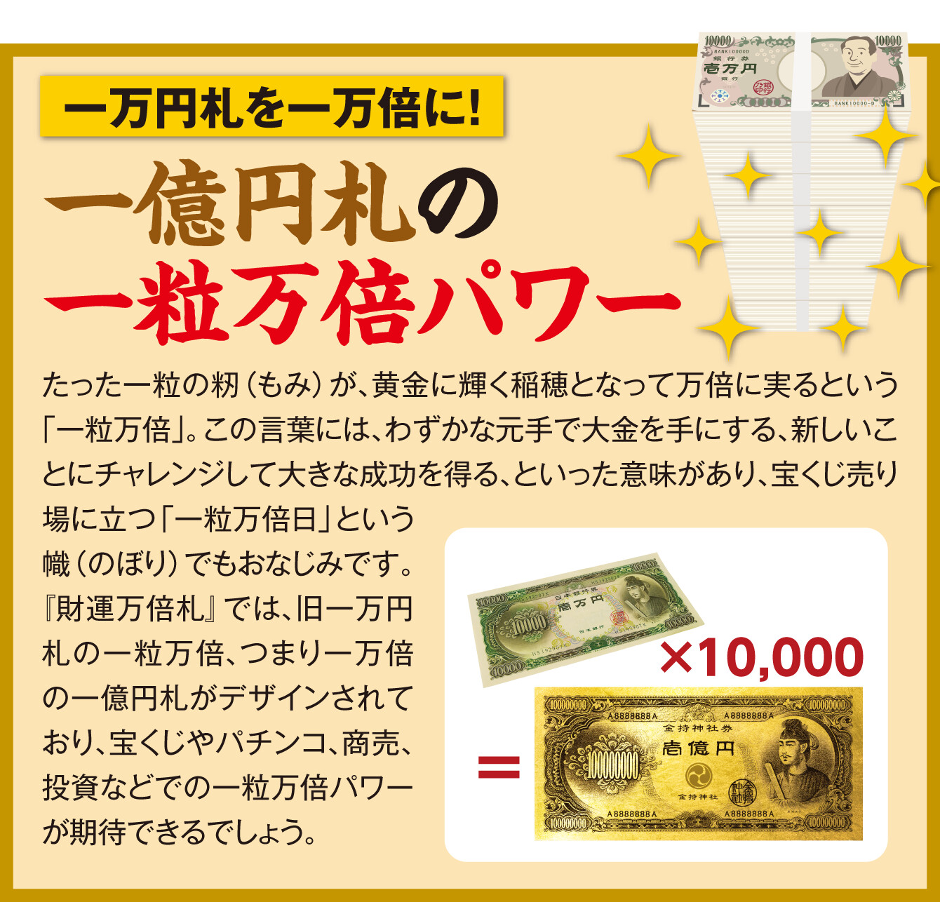 【一万円札を一万倍に！一億円札の一粒万倍パワー】たった一粒の籾（もみ）が、黄金に輝く稲穂となって万倍に実るという「一粒万倍」。この言葉には、わずかな元手で大金を手にする、新しいことにチャレンジして大きな成功を得る、といった意味があり、宝くじ売り場に立つ「一粒万倍日」という幟（のぼり）でもおなじみです。『財運万倍札』では、旧一万円札の一粒万倍、つまり一万倍の一億円札がデザインされており、宝くじやパチンコ、商売、投資などでの一粒万倍パワーが期待できるでしょう。
