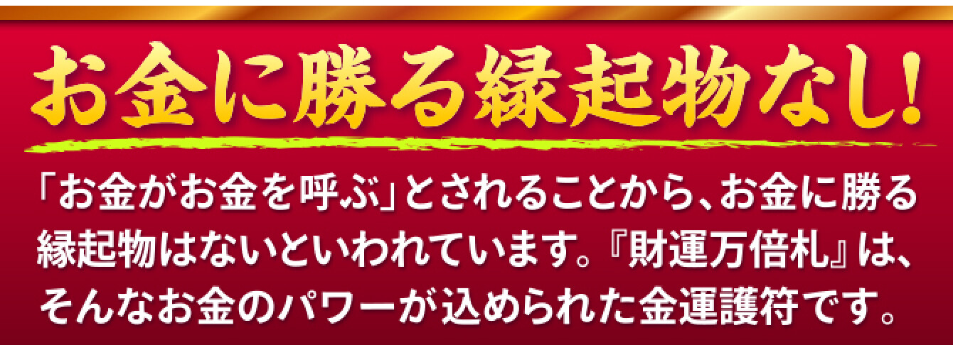 お金に勝る縁起物なし！「お金がお金を呼ぶ」とされることから、お金に勝る縁起物はないといわれています。『財運万倍札』は、そんなお金のパワーが込められた金運護符です。