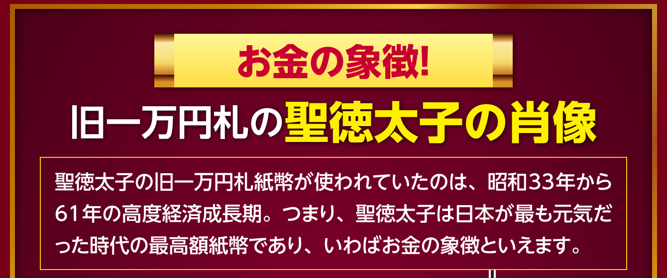 〈お金の象徴！旧一万円札の聖徳太子の肖像〉聖徳太子の旧一万円札紙幣が使われていたのは、昭和33年から61年の高度経済成長期。つまり、聖徳太子は日本が最も元気だった時代の最高額紙幣であり、いわばお金の象徴といえます。