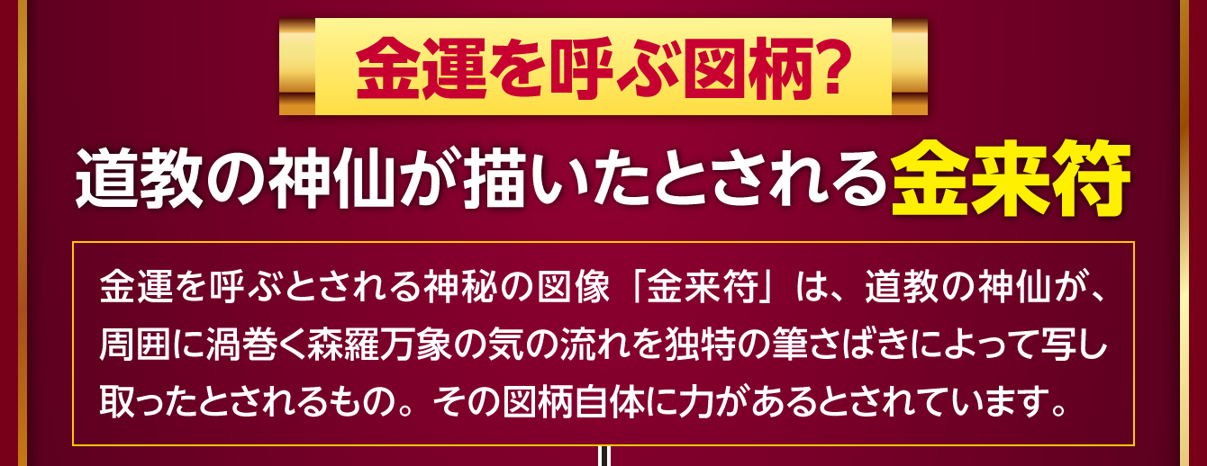 〈金運を呼ぶ図柄？道教の神仙が描いたとされる金来符〉金運を呼ぶとされる神秘の図像「金来符」は、道教の神仙が、周囲に渦巻く森羅万象の気の流れを独特の筆さばきによって写し取ったとされるもの。その図柄自体に力があるとされています。