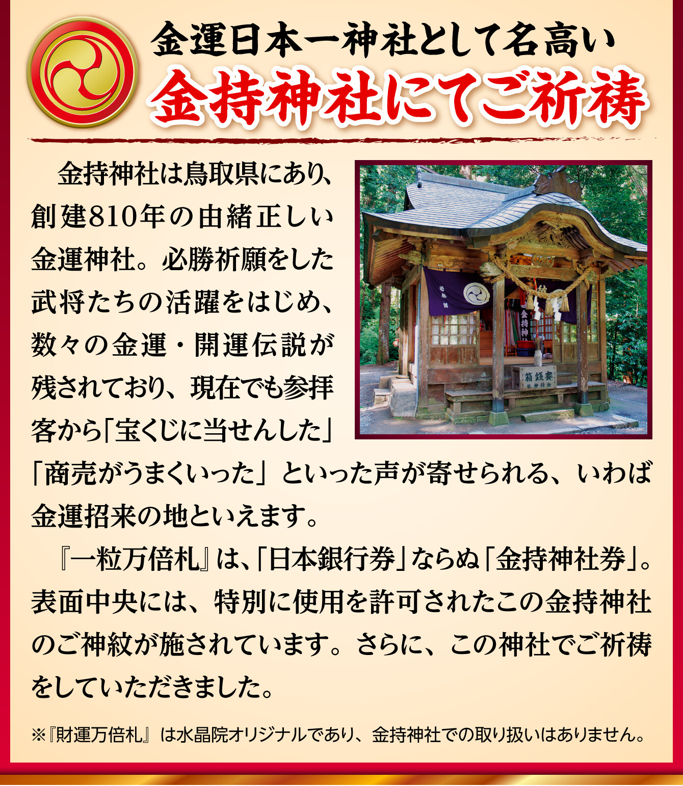 【金運日本一神社として名高い金持神社にてご祈祷】金持神社は鳥取県にあり、創建810年の由緒正しい金運神社。必勝祈願をした武将たちの活躍をはじめ、数々の金運・開運伝説が残されており、現在でも参拝客から「宝くじに当せんした」「商売がうまくいった」といった声が寄せられる、いわば金運招来の地といえます。『一粒万倍札』は、「日本銀行券」ならぬ「金持神社券」。表面中央には、特別に使用を許可されたこの金持神社のご神紋が施されています。さらに、この神社でご祈祷をしていただきました。（※『財運万倍札』は水晶院オリジナルであり、金持神社での取り扱いはありません。）