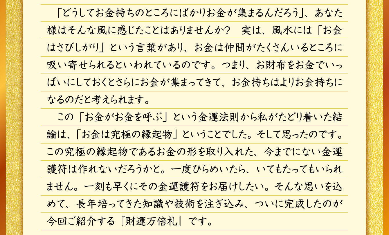 「どうしてお金持ちのところにばかりお金が集まるんだろう」、あなた様はそんな風に感じたことはありませんか？実は、風水には「お金はさびしがり」という言葉があり、お金は仲間がたくさんいるところに吸い寄せられるといわれているのです。つまり、お財布をお金でいっぱいにしておくとさらにお金が集まってきて、お金持ちはよりお金持ちになるのだと考えられます。この「お金がお金を呼ぶ」という金運法則から私がたどり着いた結論は、「お金は究極の縁起物」ということでした。そして思ったのです。この究極の縁起物であるお金の形を取り入れた、今までにない金運護符は作れないだろうかと。一度ひらめいたら、いてもたってもいられません。一刻も早くにその金運護符をお届けしたい。そんな思いを込めて、長年培ってきた知識や技術を注ぎ込み、ついに完成したのが今回ご紹介する『財運万倍札』です。