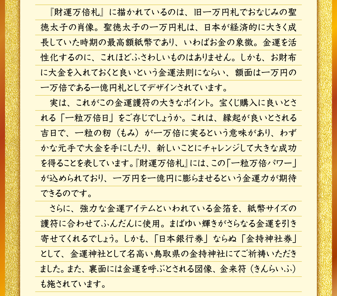 『財運万倍札』に描かれているのは、旧一万円札でおなじみの聖徳太子の肖像。聖徳太子の一万円札は、日本が経済的に大きく成長していた時期の最高額紙幣であり、いわばお金の象徴。金運を活性化するのに、これほどふさわしいものはありません。しかも、お財布に大金を入れておくと良いという金運法則にならい、額面は一万円の一万倍である一億円札としてデザインされています。実は、これがこの金運護符の大きなポイント。宝くじ購入に良いとされる「一粒万倍日」をご存じでしょうか。これは、縁起が良いとされる吉日で、一粒の籾（もみ）が一万倍に実るという意味があり、わずかな元手で大金を手にしたり、新しいことにチャレンジして大きな成功を得ることを表しています。『財運万倍札』には、この「一粒万倍パワー」が込められており、一万円を一億円に膨らませるという金運力が期待できるのです。さらに、強力な金運アイテムといわれている金箔を、紙幣サイズの護符に合わせてふんだんに使用。まばゆい輝きがさらなる金運を引き寄せてくれるでしょう。しかも、「日本銀行券」ならぬ「金持神社券」として、金運神社として名高い鳥取県の金持神社にてご祈祷いただきました。また、裏面には金運を呼ぶとされる図像、金来符（きんらいふ）も施されています。
