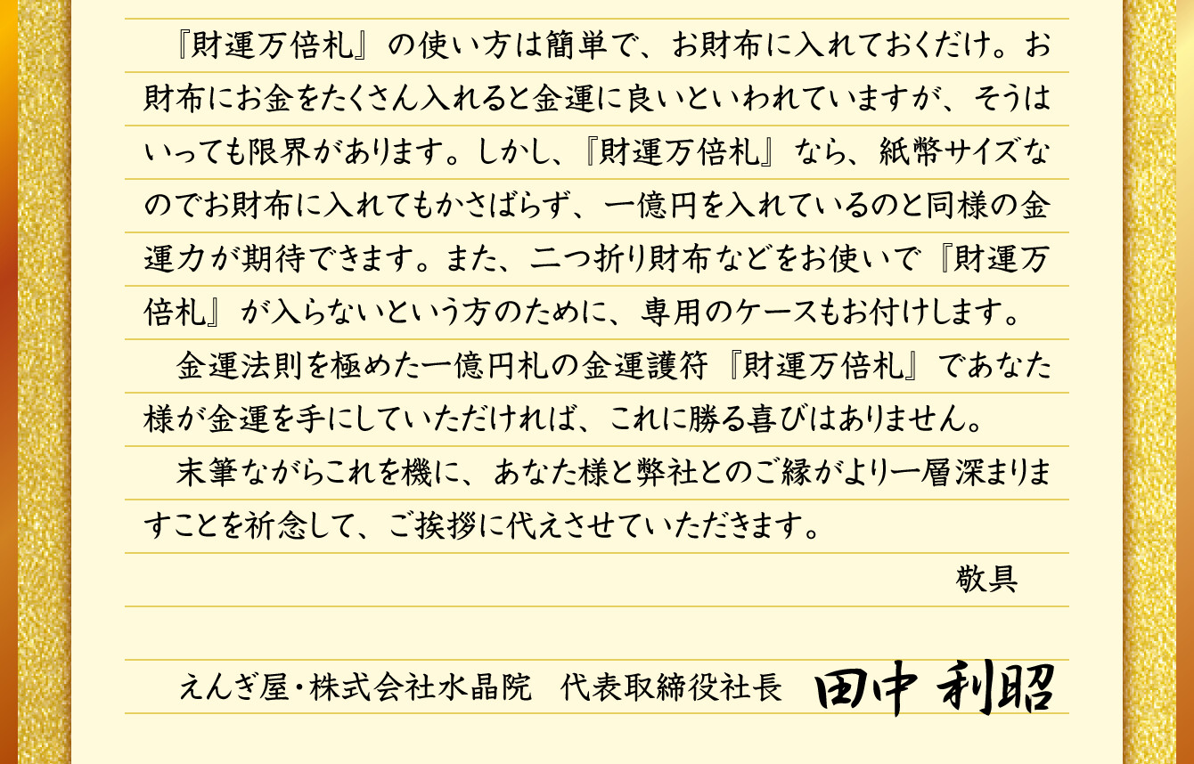 『財運万倍札』の使い方は簡単で、お財布に入れておくだけ。お財布にお金をたくさん入れると金運に良いといわれていますが、そうはいっても限界があります。しかし、『財運万倍札』なら、紙幣サイズなのでお財布に入れてもかさばらず、一億円を入れているのと同様の金運力が期待できます。また、二つ折り財布などをお使いで『財運万倍札』が入らないという方のために、専用のケースもお付けします。金運法則を極めた一億円札の金運護符『財運万倍札』であなた様が金運を手にしていただければ、これに勝る喜びはありません。末筆ながらこれを機に、あなた様と弊社とのご縁がより一層深まりますことを祈念して、ご挨拶に代えさせていただきます。／えんぎ屋・株式会社水晶院 代表取締役社長 田中利昭