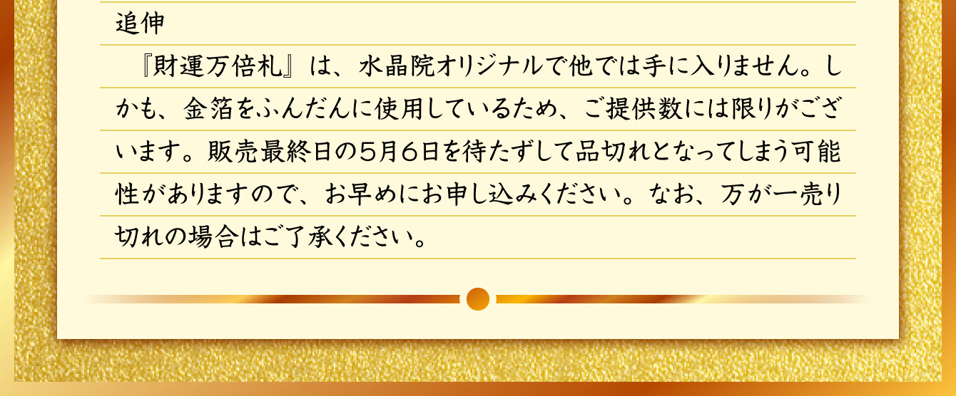 『財運万倍札』は、水晶院オリジナルで他では手に入りません。しかも、金箔をふんだんに使用しているため、ご提供数には限りがございます。販売最終日の5月6日を待たずして品切れとなってしまう可能性がありますので、お早めにお申し込みください。なお、万が一売り切れの場合はご了承ください。