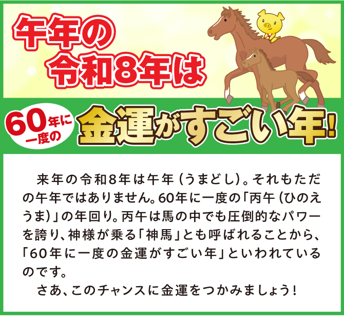 午年の令和8年は60年に一度の金運がすごい年！来年の令和8年は午年（うまどし）。それもただの午年ではありません。60年に一度の「丙午（ひのえうま）」の年回り。丙午は馬の中でも圧倒的なパワーを誇り、神様が乗る「神馬」とも呼ばれることから、「60年に一度の金運がすごい年」と言われているのです。さあ、このチャンスに金運をつかみましょう！