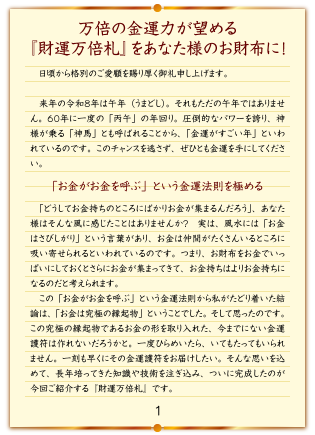 万倍の金運力が望める『財運万倍札』をあなた様のお財布に！日頃から格別のご愛顧を賜り厚く御礼申し上げます。来年の令和８年は午年（うまどし）。それもただの午年ではありません。６０年に一度の「丙午」の年回り。圧倒的なパワーを誇り、神様が乗る「神馬」とも呼ばれることから、「金運がすごい年」といわれているのです。このチャンスを逃さず、ぜひとも金運を手にしてください。「お金がお金を呼ぶ」という金運法則を極める「どうしてお金持ちのところにばかりお金が集まるんだろう」、あなた様はそんな風に感じたことはありませんか？実は、風水には「お金はさびしがり」という言葉があり、お金は仲間がたくさんいるところに吸い寄せられるといわれているのです。つまり、お財布をお金でいっぱいにしておくとさらにお金が集まってきて、お金持ちはよりお金持ちになるのだと考えられます。この「お金がお金を呼ぶ」という金運法則から私がたどり着いた結論は、「お金は究極の縁起物」ということでした。そして思ったのです。この究極の縁起物であるお金の形を取り入れた、今までにない金運護符は作れないだろうかと。一度ひらめいたら、いてもたってもいられません。一刻も早くにその金運護符をお届けしたい。そんな思いを込めて、長年培ってきた知識や技術を注ぎ込み、ついに完成したのが今回ご紹介する『財運万倍札』です。