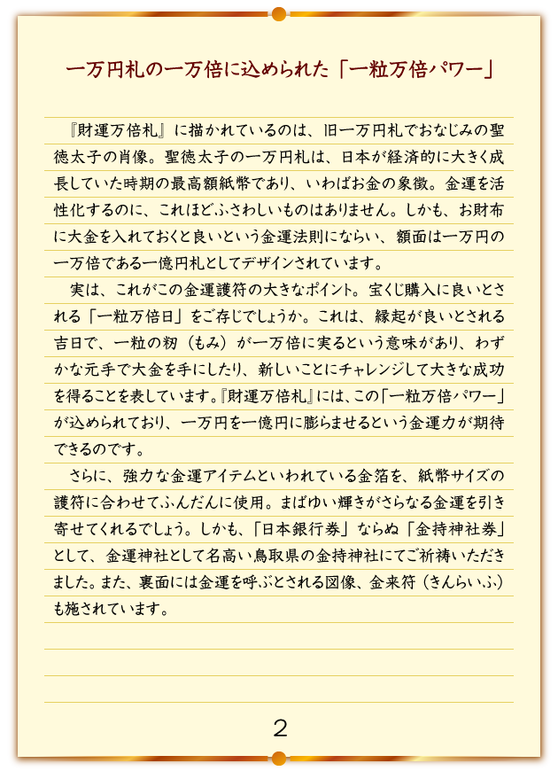 一万円札の一万倍に込められた「一粒万倍パワー」 『財運万倍札』に描かれているのは、旧一万円札でおなじみの聖徳太子の肖像。聖徳太子の一万円札は、日本が経済的に大きく成長していた時期の最高額紙幣であり、いわばお金の象徴。金運を活性化するのに、これほどふさわしいものはありません。しかも、お財布に大金を入れておくと良いという金運法則にならい、額面は一万円の一万倍である一億円札としてデザインされています。実は、これがこの金運護符の大きなポイント。宝くじ購入に良いとされる「一粒万倍日」をご存じでしょうか。これは、縁起が良いとされる吉日で、一粒の籾（もみ）が一万倍に実るという意味があり、わずかな元手で大金を手にしたり、新しいことにチャレンジして大きな成功を得ることを表しています。『財運万倍札』には、この「一粒万倍パワー」が込められており、一万円を一億円に膨らませるという金運力が期待できるのです。さらに、強力な金運アイテムといわれている金箔を、紙幣サイズの護符に合わせてふんだんに使用。まばゆい輝きがさらなる金運を引き寄せてくれるでしょう。しかも、「日本銀行券」ならぬ「金持神社券」として、金運神社として名高い鳥取県の金持神社にてご祈祷いただきました。また、裏面には金運を呼ぶとされる図像、金来符（きんらいふ）も施されています。
