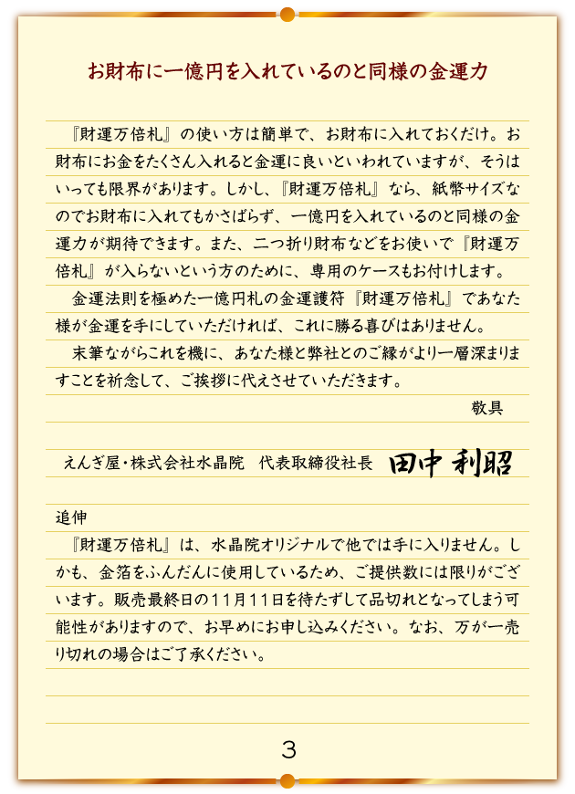 お財布に一億円を入れているのと同様の金運力 『財運万倍札』の使い方は簡単で、お財布に入れておくだけ。お財布にお金をたくさん入れると金運に良いといわれていますが、そうはいっても限界があります。しかし、『財運万倍札』なら、紙幣サイズなのでお財布に入れてもかさばらず、一億円を入れているのと同様の金運力が期待できます。また、二つ折り財布などをお使いで『財運万倍札』が入らないという方のために、専用のケースもお付けします。金運法則を極めた一億円札の金運護符『財運万倍札』であなた様が金運を手にしていただければ、これに勝る喜びはありません。末筆ながらこれを機に、あなた様と弊社とのご縁がより一層深まりますことを祈念して、ご挨拶に代えさせていただきます。 敬具 えんぎ屋・株式会社水晶院　代表取締役社長 田中利昭 追伸 『財運万倍札』は、水晶院オリジナルで他では手に入りません。しかも、金箔をふんだんに使用しているため、ご提供数には限りがございます。販売最終日の11月11日を待たずして品切れとなってしまう可能性がありますので、お早めにお申し込みください。なお、万が一売り切れの場合はご了承ください。