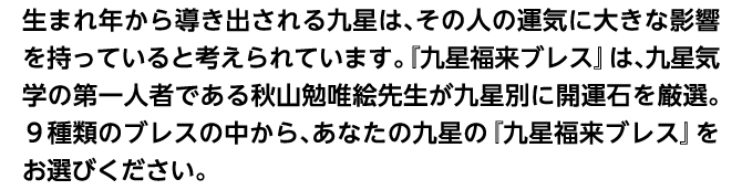 生まれ年から導き出される九星は、その人の運気に大きな影響を持っていると考えられています。『九星福来ブレス』は、九星気学の第一人者である秋山勉唯絵先生が九星別に開運石を厳選。９種類のブレスの中から、あなたの九星の『九星福来ブレス』をお選びください。