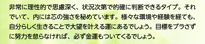 非常に理性的で思慮深く、状況次第で的確に判断できるタイプ。それでいて、内には芯の強さを秘めています。様々な環境や経験を経ても、自分らしく生きることで大望を叶える運にあるでしょう。目標をブラさずに努力を怠らなければ、必ず金運もついてくるでしょう。