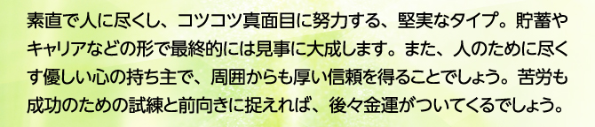 素直で人に尽くし、コツコツ真面目に努力する、堅実なタイプ。貯蓄やキャリアなどの形で最終的には見事に大成します。また、人のために尽くす優しい心の持ち主で、周囲からも厚い信頼を得ることでしょう。苦労も成功のための試練と前向きに捉えれば、後々金運がついてくるでしょう。