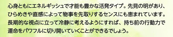 心身ともにエネルギッシュで才能も豊かな活発タイプ。先見の明があり、ひらめきや直感によって物事を先取りするセンスにも恵まれています。長期的な視点に立って冷静に考えるようにすれば、持ち前の行動力で運命をパワフルに切り開いていくことができるでしょう。