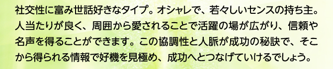 社交性に富み世話好きなタイプ。オシャレで、若々しいセンスの持ち主。人当たりが良く、周囲から愛されることで活躍の場が広がり、信頼や名声を得ることができます。この協調性と人脈が成功の秘訣で、そこから得られる情報で好機を見極め、成功へとつなげていけるでしょう。
