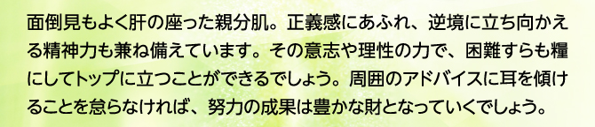 面倒見もよく肝の座った親分肌。正義感にあふれ、逆境に立ち向かえる精神力も兼ね備えています。その意志や理性の力で、困難すらも糧にしてトップに立つことができるでしょう。周囲のアドバイスに耳を傾けることを怠らなければ、努力の成果は豊かな財となっていくでしょう。