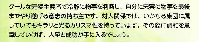 クールな完璧主義者で冷静に物事を判断し、自分に忠実に物事を最後までやり遂げる意志の持ち主です。対人関係では、いかなる集団に属していてもキラリと光るカリスマ性を持っています。その際に調和を意識していけば、人望と成功が手に入るでしょう。