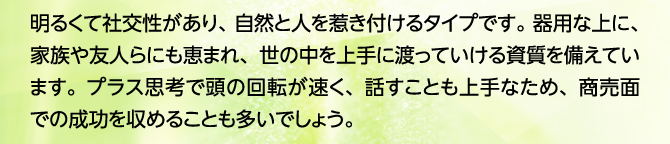 明るくて社交性があり、自然と人を惹き付けるタイプです。器用な上に、家族や友人らにも恵まれ、世の中を上手に渡っていける資質を備えています。プラス思考で頭の回転が速く、話すことも上手なため、商売面での成功を収めることも多いでしょう。