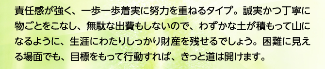 責任感が強く、一歩一歩着実に努力を重ねるタイプ。誠実かつ丁寧に物ごとをこなし、無駄な出費もしないので、わずかな土が積もって山になるように、生涯にわたりしっかり財産を残せるでしょう。困難に見える場面でも、目標をもって行動すれば、きっと道は開けます。