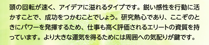 頭の回転が速く、アイデアに溢れるタイプです。鋭い感性を行動に活かすことで、成功をつかむことでしょう。研究熱心であり、ここぞのときにパワーを発揮するため、仕事も高く評価されるエリートの資質を持っています。より大きな運気を得るためには周囲への気配りが鍵です。