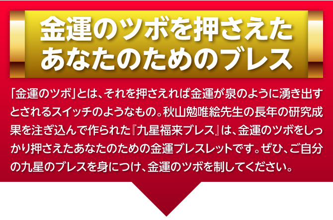 金運のツボを押さえたあなたのためのブレス：「金運のツボ」とは、それを押さえれば金運が泉のように湧き出すとされるスイッチのようなもの。秋山勉唯絵先生の長年の研究成果を注ぎ込んで作られた『九星福来ブレス』は、金運のツボをしっかり押さえたあなたのための金運ブレスレットです。ぜひ、ご自分の九星のブレスを身につけ、金運のツボを制してください。