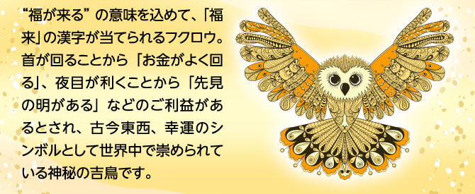 “福が来る”の意味を込めて、「福来」の漢字が当てられるフクロウ。首が回ることから「お金がよく回る」、夜目が利くことから「先見の明がある」などのご利益があるとされ、古今東西、幸運のシンボルとして世界中で崇められている神秘の吉鳥です。