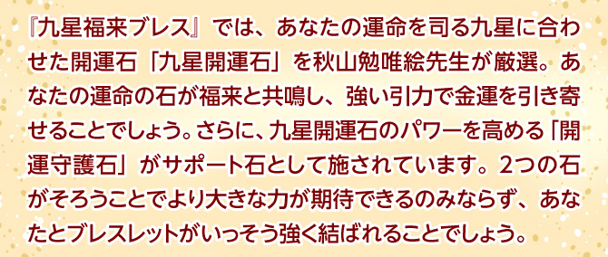 『九星福来ブレス』では、あなたの運命を司る九星に合わせた開運石「九星開運石」を秋山勉唯絵先生が厳選。あなたの運命の石が福来と共鳴し、強い引力で金運を引き寄せることでしょう。さらに、九星開運石のパワーを高める「開運守護石」がサポート石として施されています。2つの石がそろうことでより大きな力が期待できるのみならず、あなたとブレスレットがいっそう強く結ばれることでしょう。