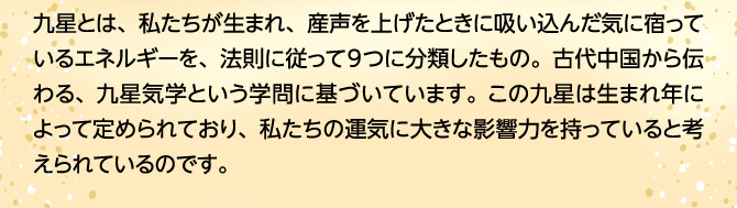 九星とは、私たちが生まれ、産声を上げたときに吸い込んだ気に宿っているエネルギーを、法則に従って9つに分類したもの。古代中国から伝わる、九星気学という学問に基づいています。この九星は生まれ年によって定められており、私たちの運気に大きな影響力を持っていると考えられているのです。