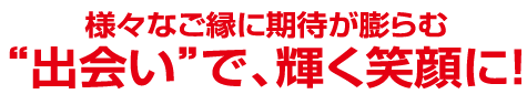 様々なご縁に期待が膨らむ“出会い”で、輝く笑顔に!