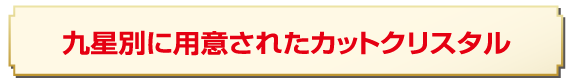 九星別に用意されたカットクリスタル