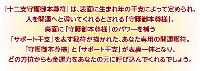 『十二支守護御本尊符』は、表面に生まれ年の干支によって定められ、人を開運へと導いてくれるとされる「守護御本尊様」、裏面に「守護御本尊様」のパワーを補う「サポート干支」を表す秘符が描かれた、あなた専用の開運護符。「守護御本尊様」と「サポート干支」が表裏一体となり、どの方位からも金運力をあなたの元に呼び込んでくれるでしょう。