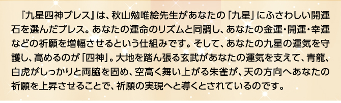 『九星四神ブレス』は、秋山勉唯絵先生があなたの「九星」にふさわしい開運石を選んだブレス。あなたの運命のリズムと同調し、あなたの金運・開運・幸運などの祈願を増幅させるという仕組みです。そして、あなたの九星の運気を守護し、高めるのが「四神」。大地を踏ん張る玄武があなたの運気を支えて、青龍、白虎がしっかりと両脇を固め、空高く舞い上がる朱雀が、天の方向へあなたの祈願を上昇させることで、祈願の実現へと導くとされているのです。