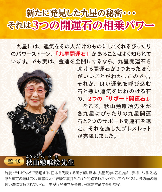新たに発見した九星の秘密。それは3つの開運石の相乗パワー！監修：秋山勉唯絵先生：雑誌・テレビなどで活躍する、日本を代表する風水師。風水、九星気学、四柱推命、手相、人相、姓名学と鑑定の幅は広く、豊富な人生経験に裏打ちされた的確でわかりやすいアドバイスは、多方面の幅広い層に支持されている。自由が丘開運学院会長。日本易推命学会相談役。