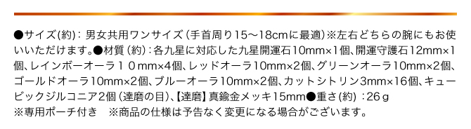 ●サイズ：男女共用ワンサイズ（手首まわり15〜18㎝に最適） ※左右どちらの手にもお使いいただけます。 ●材質（約）：九星開運石10㎜×1個、開運守護石12㎜×1個、グリーンオーラ10㎜×2個、レッドオーラ10㎜×2個、ゴールドオーラ10㎜×2個、ブルーオーラ10㎜×2個、レインボーオーラ10㎜×4個、カットシトリン３㎜×16個、キューブックジルコニア2個、【達磨】真鍮製金メッキ長さ15㎜ ●重さ（約）：26g ●専用ポーチ付き