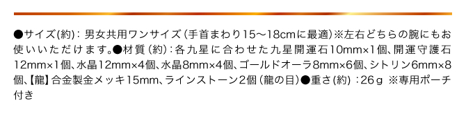●サイズ：男女共用ワンサイズ（手首まわり15〜18㎝に最適） ※左右どちらの手にもお使いいただけます。 ●材質（約）：各九星に合わせた九星開運石10㎜×1個、開運守護石12㎜×1個、水晶12mm×4個、水晶8mm×4個、ゴールドオーラ8mm×6個、シトリン6mm×8個、【龍】合金製金メッキ15mm、ラインストーン2個（龍の目） ●重さ（約）：26g ●専用ポーチ付き