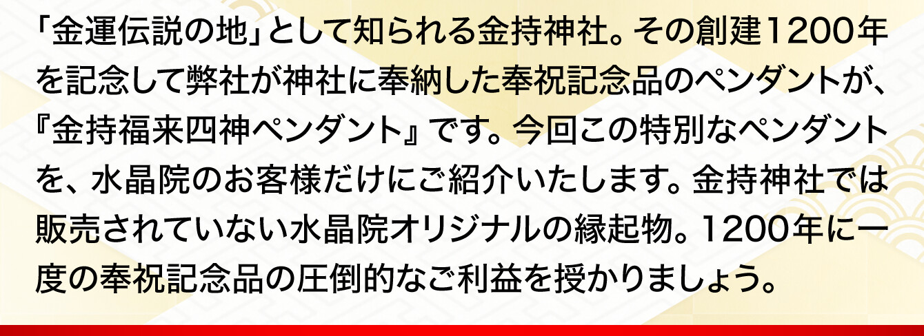 「金運伝説の地」として知られる金持神社。その創建1200年を記念して弊社が神社に奉納した奉祝記念品のペンダントが、『金持福来四神ペンダント』です。今回この特別なペンダントを、水晶院のお客様だけにご紹介いたします。金持神社では販売されていない水晶院オリジナルの縁起物。1200年に一度の奉祝記念品の圧倒的なご利益を授かりましょう。