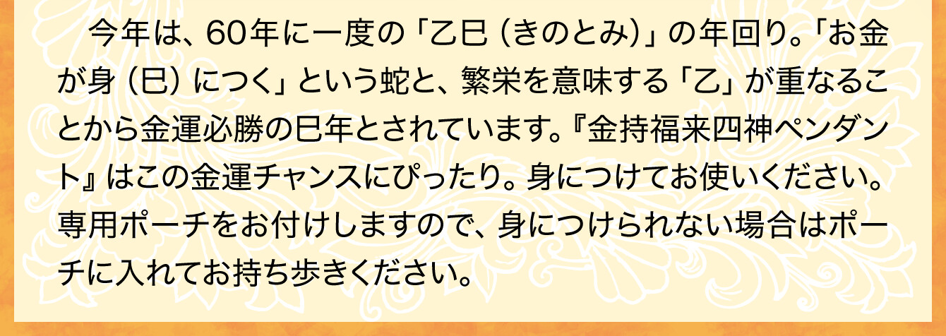 今年は、60年に一度の「乙巳（きのとみ）」の年回り。「お金が身（巳）につく」という蛇と、繁栄を意味する「乙」が重なることから金運必勝の巳年とされています。『金持福来四神ペンダント』はこの金運チャンスにぴったり。身につけてお使いください。専用ポーチをお付けしますので、身につけられない場合はポーチに入れてお持ち歩きください。