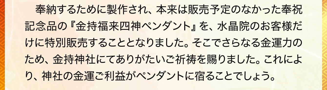 奉納するために製作され、本来は販売予定のなかった奉祝記念品の『金持福来四神ペンダント』を、水晶院のお客様だけに特別販売することとなりました。そこでさらなる金運力のため、金持神社にてありがたいご祈祷を賜りました。これにより、神社の金運ご利益がペンダントに宿ることでしょう。