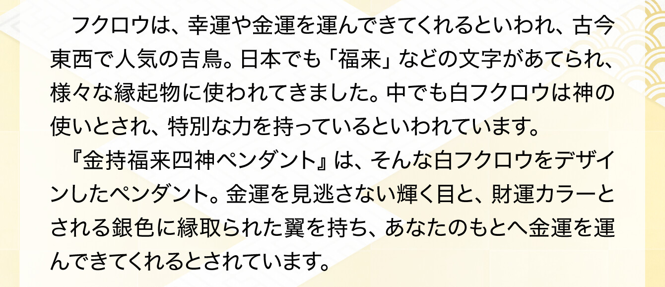 フクロウは、幸運や金運を運んできてくれるといわれ、古今東西で人気の吉鳥。日本でも「福来」などの文字があてられ、様々な縁起物に使われてきました。中でも白フクロウは神の使いとされ、特別な力を持っているといわれています。『金持福来四神ペンダント』は、そんな白フクロウをデザインしたペンダント。金運を見逃さない輝く目と、財運カラーとされる銀色に縁取られた翼を持ち、あなたのもとへ金運を運んできてくれるとされています。