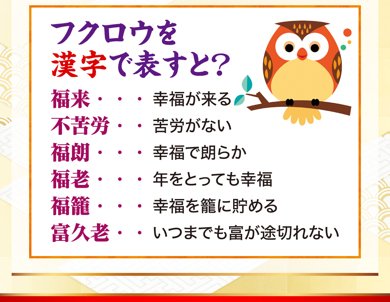 【フクロウを漢字で表すと？】福来…幸福が来る／不苦労…苦労がない／福朗…幸福で朗らか／福老…年をとっても幸福／福籠…幸福を籠に貯める／富久老…いつまでも富が途切れない