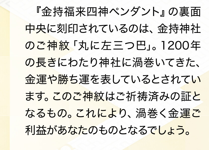 『金持福来四神ペンダント』の裏面中央に刻印されているのは、金持神社のご神紋「丸に左三つ巴」。1200年の長きにわたり神社に渦巻いてきた、金運や勝ち運を表しているとされています。このご神紋はご祈祷済みの証となるもの。これにより、渦巻く金運ご利益があなたのものとなるでしょう。