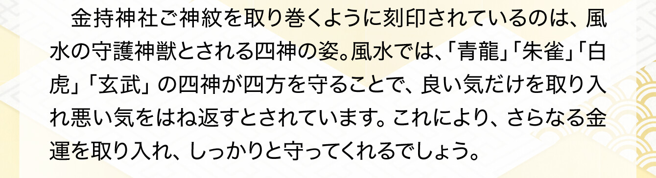 金持神社ご神紋を取り巻くように刻印されているのは、風水の守護神獣とされる四神の姿。風水では、「青龍」「朱雀」「白虎」「玄武」の四神が四方を守ることで、良い気だけを取り入れ悪い気をはね返すとされています。これにより、さらなる金運を取り入れ、しっかりと守ってくれるでしょう。