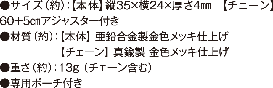 サイズ（約） 本体 縦35×横24×厚さ4㎜ チェーン 60＋5㎝アジャスター付き 材質（約） 本体  亜鉛合金製金色メッキ仕上げ チェーン  真鍮製 金色メッキ仕上げ 重さ 約13g （チェーン含む） 専用ポーチ付き
