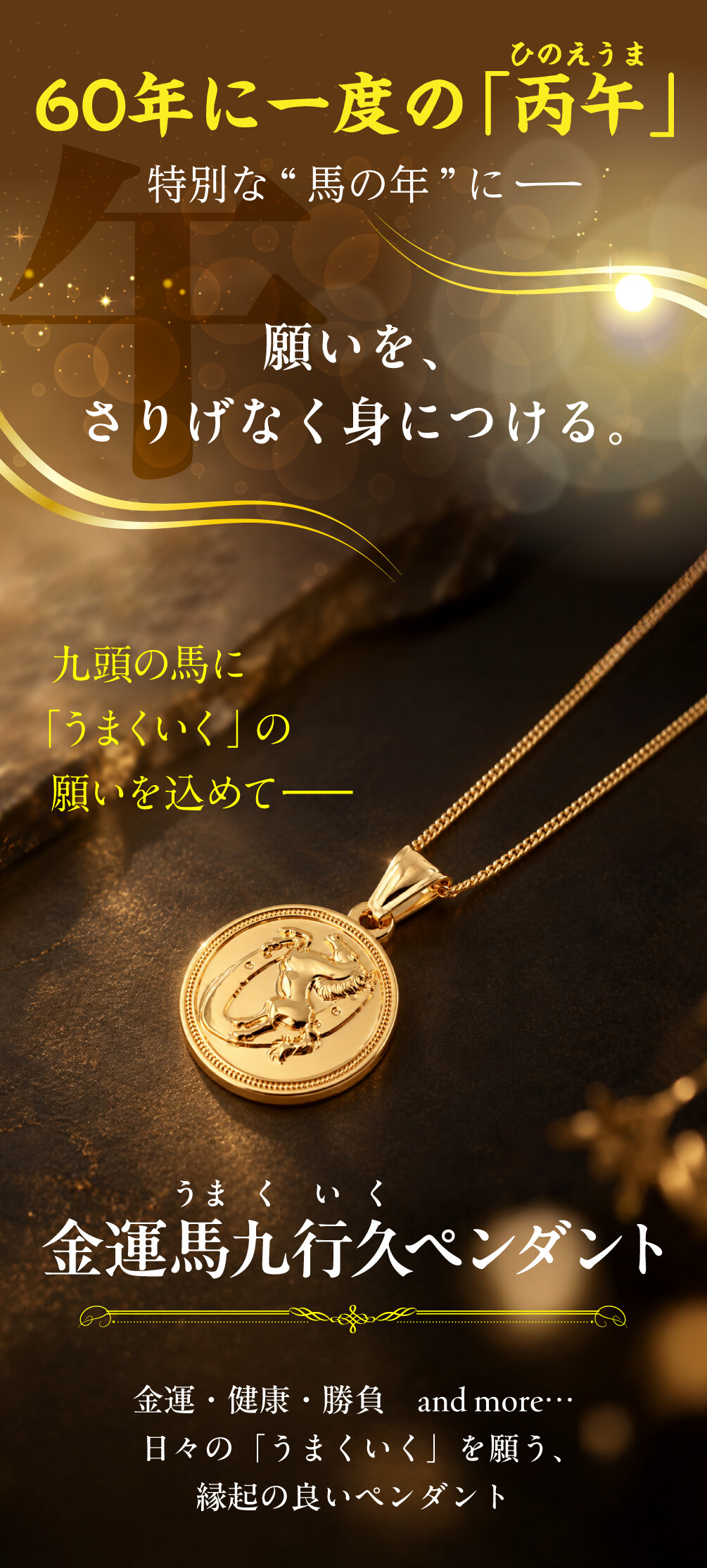 金運馬九行久ペンダント 60年に一度の「丙午」 特別な“馬の年”に 願いを、さりげなく身につける。 九頭の馬に「うまくいく」の願いを込めて 金運・健康・勝負　and more… 日々の「うまくいく」を願う、縁起の良いペンダント