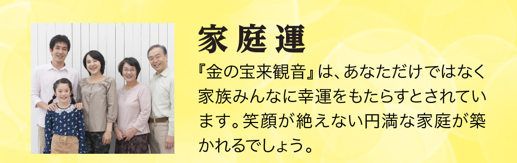 【家庭運】『金の宝来観音』は、あなただけではなく家族みんなに幸運をもたらすとされています。笑顔が絶えない円満な家庭が築かれるでしょう。