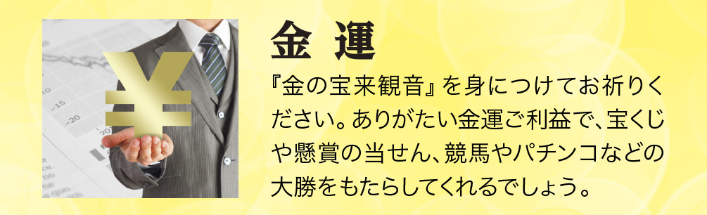 【金運】『金の宝来観音』を身につけてお祈りください。ありがたい金運ご利益で、宝くじや懸賞の当せん、競馬やパチンコなどの大勝をもたらしてくれるでしょう。