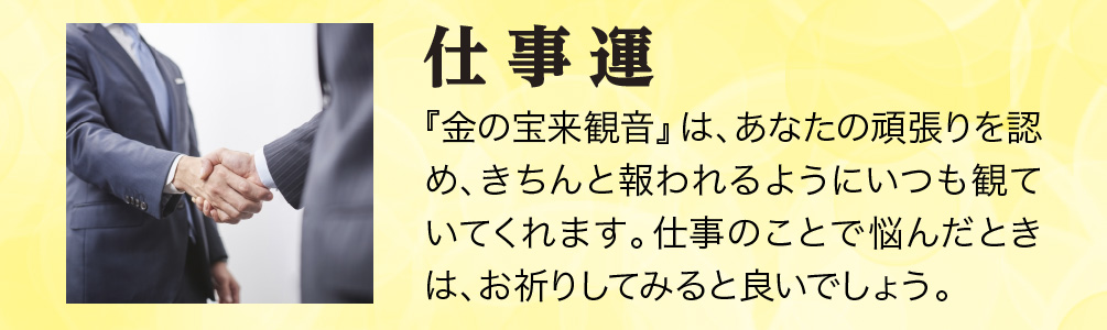 【仕事運】『金の宝来観音』は、あなたの頑張りを認め、きちんと報われるようにいつも観ていてくれます。仕事のことで悩んだときは、お祈りしてみると良いでしょう。