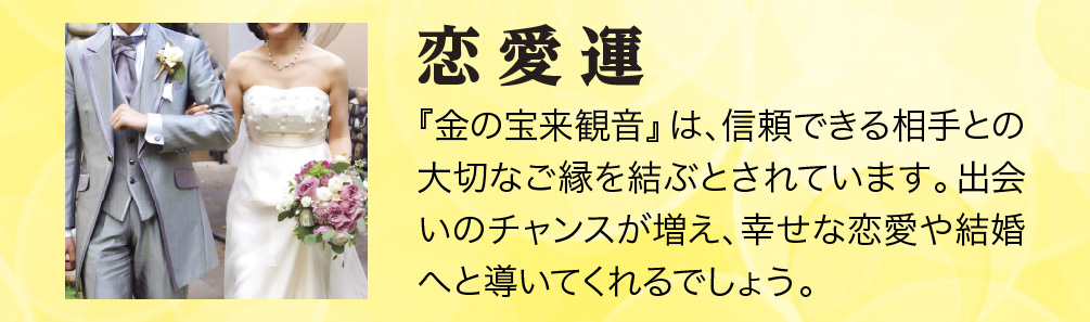 【恋愛運】『金の宝来観音』は、信頼できる相手との大切なご縁を結ぶとされています。出会いのチャンスが増え、幸せな恋愛や結婚へと導いてくれるでしょう。