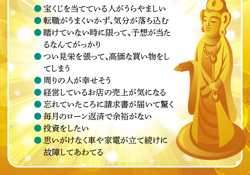 ●宝くじを当てている人がうらやましい／●転職がうまくいかず、気分が落ち込む／●賭けていない時に限って、予想が当たるなんてがっかり／●つい見栄を張って、高価な買い物をしてしまう／●周りの人が幸せそう／●経営しているお店の売上が気になる／●忘れていたころに請求書が届いて驚く／●毎月のローン返済で余裕がない／●投資をしたい／●思いがけなく車や家電が立て続けに故障してあわてる